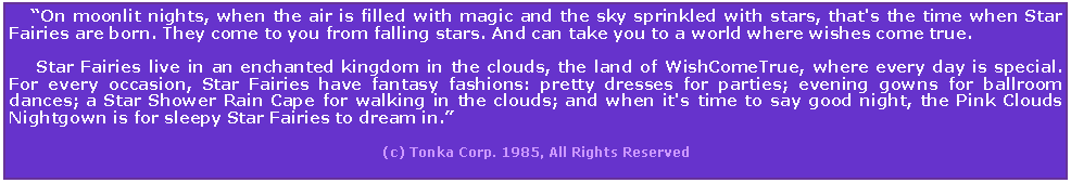 Text Box:     On moonlit nights, when the air is filled with magic and the sky sprinkled with stars, that's the time when Star Fairies are born. They come to you from falling stars. And can take you to a world where wishes come true.      Star Fairies live in an enchanted kingdom in the clouds, the land of WishComeTrue, where every day is special. For every occasion, Star Fairies have fantasy fashions: pretty dresses for parties; evening gowns for ballroom dances; a Star Shower Rain Cape for walking in the clouds; and when it's time to say good night, the Pink Clouds Nightgown is for sleepy Star Fairies to dream in.                                                                                    (c) Tonka Corp. 1985, All Rights Reserved