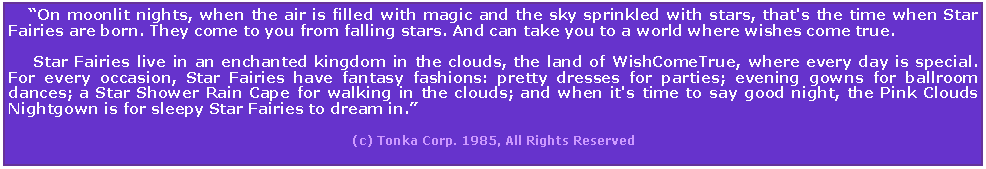 Text Box:     On moonlit nights, when the air is filled with magic and the sky sprinkled with stars, that's the time when Star Fairies are born. They come to you from falling stars. And can take you to a world where wishes come true.      Star Fairies live in an enchanted kingdom in the clouds, the land of WishComeTrue, where every day is special. For every occasion, Star Fairies have fantasy fashions: pretty dresses for parties; evening gowns for ballroom dances; a Star Shower Rain Cape for walking in the clouds; and when it's time to say good night, the Pink Clouds Nightgown is for sleepy Star Fairies to dream in.                                                                                                                                          (c) Tonka Corp. 1985, All Rights Reserved