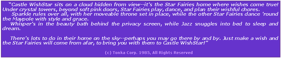 Text Box:     Castle WishStar sits on a cloud hidden from view--it's the Star Fairies home where wishes come true! Under crystal towers, beyond soft pink doors, Star Fairies play, dance, and plan their wishful chores.        Sparkle rules over all, with her moveable throne set in place, while the other Star Fairies dance 'round the Maypole with style and grace.      Whisper's in the beauty bath behind the privacy screen, while Jazz snuggles into bed to sleep and dream.      There's lots to do in their home on the sky--perhaps you may go there by and by. Just make a wish and the Star Fairies will come from afar, to bring you with them to Castle WishStar!                                                                                 (c) Tonka Corp. 1985, All Rights Reserved