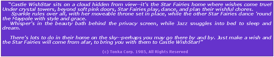 Text Box:     Castle WishStar sits on a cloud hidden from view--it's the Star Fairies home where wishes come true! Under crystal towers, beyond soft pink doors, Star Fairies play, dance, and plan their wishful chores.        Sparkle rules over all, with her moveable throne set in place, while the other Star Fairies dance 'round the Maypole with style and grace.      Whisper's in the beauty bath behind the privacy screen, while Jazz snuggles into bed to sleep and dream.      There's lots to do in their home on the sky--perhaps you may go there by and by. Just make a wish and the Star Fairies will come from afar, to bring you with them to Castle WishStar!                                                                                                                         (c) Tonka Corp. 1985, All Rights Reserved
