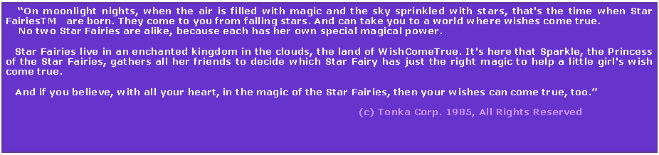 Text Box:     On moonlight nights, when the air is filled with magic and the sky sprinkled with stars, that's the time when Star FairiesTM   are born. They come to you from falling stars. And can take you to a world where wishes come true.    No two Star Fairies are alike, because each has her own special magical power.   Star Fairies live in an enchanted kingdom in the clouds, the land of WishComeTrue. It's here that Sparkle, the Princess of the Star Fairies, gathers all her friends to decide which Star Fairy has just the right magic to help a little girl's wish come true.   And if you believe, with all your heart, in the magic of the Star Fairies, then your wishes can come true, too.                                                                                                                                                                                                       (c) Tonka Corp. 1985, All Rights Reserved