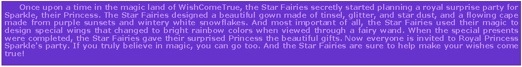 Text Box:       Once upon a time in the magic land of WishComeTrue, the Star Fairies secretly started planning a royal surprise party for Sparkle, their Princess. The Star Fairies designed a beautiful gown made of tinsel, glitter, and star dust, and a flowing cape made from purple sunsets and wintery white snowflakes. And most important of all, the Star Fairies used their magic to design special wings that changed to bright rainbow colors when viewed through a fairy wand. When the special presents were completed, the Star Fairies gave their surprised Princess the beautiful gifts. Now everyone is invited to Royal Princess Sparkle's party. If you truly believe in magic, you can go too. And the Star Fairies are sure to help make your wishes come true!