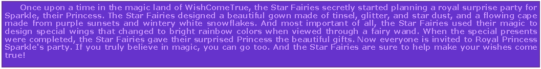 Text Box: Once upon a time in the magic land of WishComeTrue, the Star Fairies secretly started planning a royal surprise party for Sparkle, their Princess. The Star Fairies designed a beautiful gown made of tinsel, glitter, and star dust, and a flowing cape made from purple sunsets and wintery white snowflakes. And most important of all, the Star Fairies used their magic to design special wings that changed to bright rainbow colors when viewed through a fairy wand. When the special presents were completed, the Star Fairies gave their surprised Princess the beautiful gifts. Now everyone is invited to Royal Princess Sparkle's party. If you truly believe in magic, you can go too. And the Star Fairies are sure to help make your wishes come true!