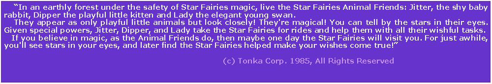 Text Box:     In an earthly forest under the safety of Star Fairies magic, live the Star Fairies Animal Friends: Jitter, the shy baby rabbit, Dipper the playful little kitten and Lady the elegant young swan.     They appear as only playful little animals but look closely! They're magical! You can tell by the stars in their eyes. Given special powers, Jitter, Dipper, and Lady take the Star Fairies for rides and help them with all their wishful tasks.    If you believe in magic, as the Animal Friends do, then maybe one day the Star Fairies will visit you. For just awhile, you'll see stars in your eyes, and later find the Star Fairies helped make your wishes come true!                                                                                                                                                                                                (c) Tonka Corp. 1985, All Rights Reserved