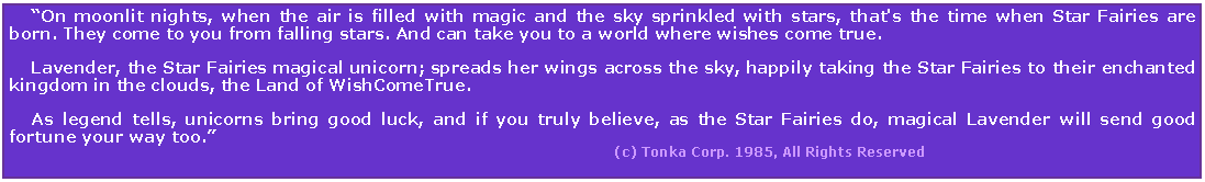 Text Box:     On moonlit nights, when the air is filled with magic and the sky sprinkled with stars, that's the time when Star Fairies are born. They come to you from falling stars. And can take you to a world where wishes come true.     Lavender, the Star Fairies magical unicorn; spreads her wings across the sky, happily taking the Star Fairies to their enchanted kingdom in the clouds, the Land of WishComeTrue.     As legend tells, unicorns bring good luck, and if you truly believe, as the Star Fairies do, magical Lavender will send good fortune your way too.                                                                                                                         (c) Tonka Corp. 1985, All Rights Reserved